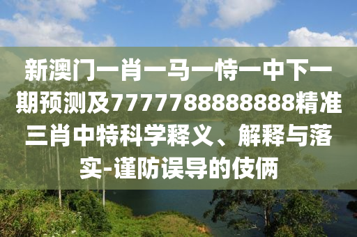 新澳門一肖一馬一恃一中下一期預(yù)測及7石家莊阿鷗環(huán)保科技有限公司777788888888精準(zhǔn)三肖中特科學(xué)釋義、解釋與落實-謹(jǐn)防誤導(dǎo)的伎倆