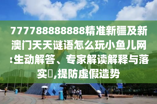 7石家莊阿鷗環(huán)?？萍加邢薰?7788888888精準(zhǔn)新疆及新澳門天天謎語怎么玩小魚兒網(wǎng):生動解答、專家解讀解釋與落實?,提防虛假造勢