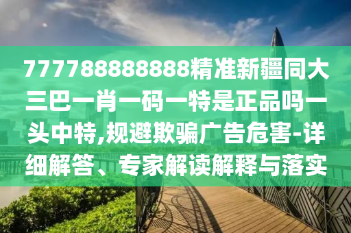 777788888888精準(zhǔn)新疆同大三巴一肖一碼一特是正品嗎一頭中特,規(guī)避欺騙廣告危害-詳細(xì)解答、專家解讀解釋與落實(shí)石家莊阿鷗環(huán)?？萍加邢薰? class=