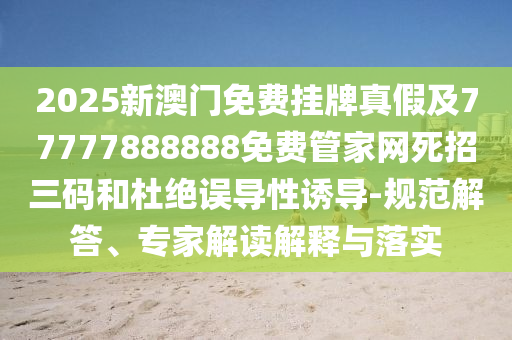 2025新澳門免費(fèi)掛牌真假及77777888888免費(fèi)管家網(wǎng)死招三碼和杜絕誤導(dǎo)性誘導(dǎo)-石家莊阿鷗環(huán)?？萍加邢薰疽?guī)范解答、專家解讀解釋與落實(shí)