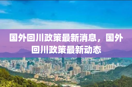 國外回川政策最新消息，國外回川政策最新動態(tài)石家莊阿鷗環(huán)?？萍加邢薰? class=