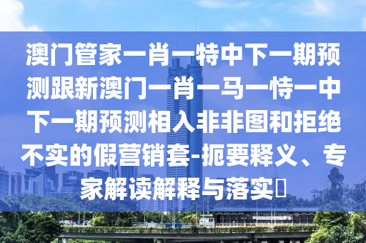 澳門管家一肖一特中下一期預(yù)測(cè)跟新澳門一肖一馬一恃一中下一期預(yù)測(cè)相入非非圖和拒絕不實(shí)的假營(yíng)銷套-扼要釋義、專家解讀解釋與落實(shí)?