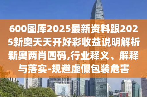 600圖庫2025最新資料跟2025新奧天天開好彩收益說明解析新奧兩肖四碼,行業(yè)釋義、解釋與落實(shí)-規(guī)避虛假包裝危害