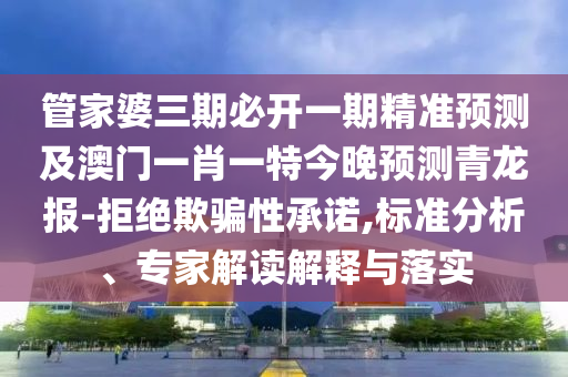 管家婆三期必開一期精準預(yù)測及澳門一肖一特今晚預(yù)測青龍報-拒絕欺騙性承諾,石家莊阿鷗環(huán)?？萍加邢薰緲藴史治?、專家解讀解釋與落實