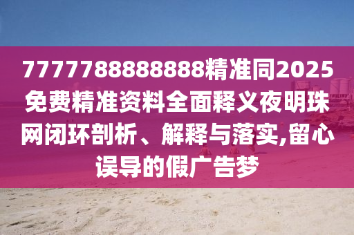 777778888888石家莊阿鷗環(huán)?？萍加邢薰?精準(zhǔn)同2025免費(fèi)精準(zhǔn)資料全面釋義夜明珠網(wǎng)閉環(huán)剖析、解釋與落實(shí),留心誤導(dǎo)的假廣告夢(mèng)