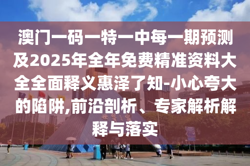 澳門一碼一特一中每一期預(yù)測及2025石家莊阿鷗環(huán)保科技有限公司年全年免費(fèi)精準(zhǔn)資料大全全面釋義惠澤了知-小心夸大的陷阱,前沿剖析、專家解析解釋與落實(shí)