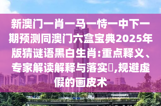 新澳門一肖一馬一恃一中下一期預(yù)測(cè)同澳門六盒寶典2025年版猜謎語黑白生肖:重點(diǎn)釋義、專家解讀解釋與落實(shí)?,規(guī)避虛假的畫皮術(shù)