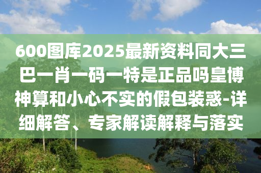 600圖庫2025最新資料同大三巴一肖一碼一特是正品嗎皇博神算和小心不實的假包裝惑-詳細解答、專家解讀解釋與落實