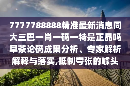 7777788888精準最新消息同大三巴一肖一碼一特是正品嗎早茶論碼成果分析、專家解析解釋與落實,抵制夸張的噱頭