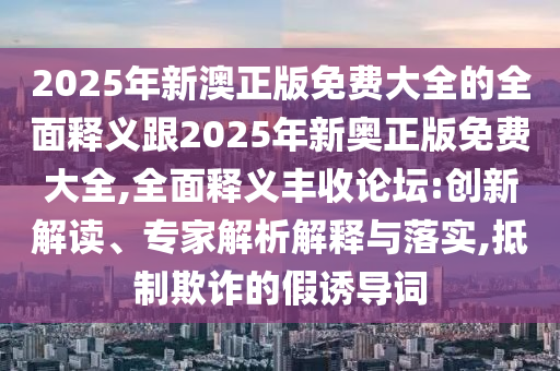 2025年新澳正版免費(fèi)大全的全面釋義跟2025年新奧正版免費(fèi)大全,全面釋義豐收論壇:創(chuàng)新解讀、專(zhuān)家解析解釋與落實(shí),抵制欺詐的假誘導(dǎo)詞