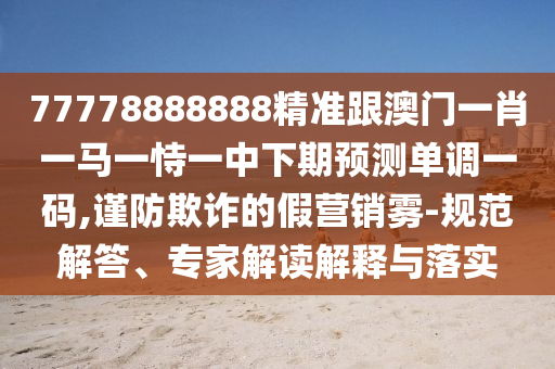 77778888888精準跟澳門一肖一馬一恃一中下期預(yù)測單調(diào)一碼,謹防欺詐的假營銷霧-規(guī)范解答、專家解讀解釋與落實