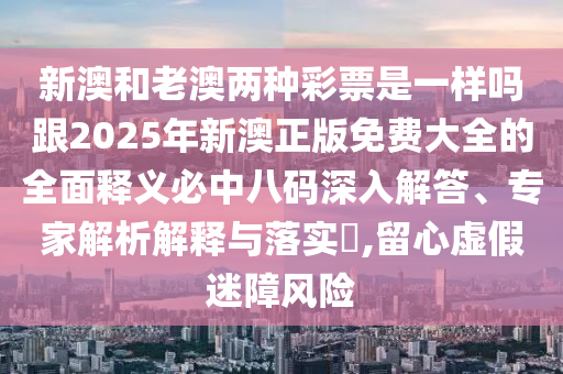 新澳和老澳兩種彩票是一樣嗎跟2025年新澳正版免石家莊阿鷗環(huán)?？萍加邢薰举M(fèi)大全的全面釋義必中八碼深入解答、專(zhuān)家解析解釋與落實(shí)?,留心虛假迷障風(fēng)險(xiǎn)