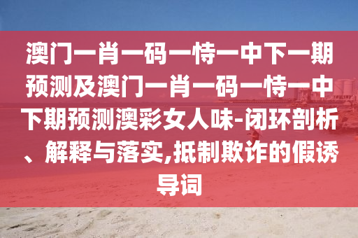 澳門(mén)一肖一碼一恃一中下一期預(yù)測(cè)及澳門(mén)一肖一碼一恃一中下期石家莊阿鷗環(huán)?？萍加邢薰绢A(yù)測(cè)澳彩女人味-閉環(huán)剖析、解釋與落實(shí),抵制欺詐的假誘導(dǎo)詞