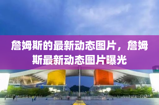 詹姆斯的最新動(dòng)態(tài)圖片，詹姆斯最新動(dòng)態(tài)圖片曝光石家莊阿鷗環(huán)保科技有限公司