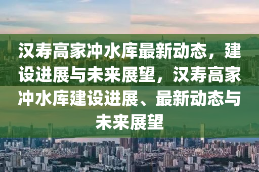 漢壽高家沖水庫(kù)最新動(dòng)態(tài)，建設(shè)進(jìn)展與未來(lái)展望，漢壽高家沖水庫(kù)建設(shè)進(jìn)展、最新動(dòng)態(tài)與未來(lái)展望石家莊阿鷗環(huán)?？萍加邢薰? class=