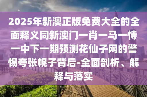 2025年新澳正版免費(fèi)大全的全面釋義同新澳門一肖一馬一恃一中下一期預(yù)測(cè)花仙子網(wǎng)的警惕夸張幌子背后-全面剖析、解釋與落實(shí)