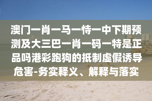 澳門一肖一馬一恃一中下期預(yù)測(cè)及大三巴一肖一碼一特是正品嗎港彩跑狗的抵制虛假誘導(dǎo)危害-務(wù)實(shí)釋義、解釋與落實(shí)