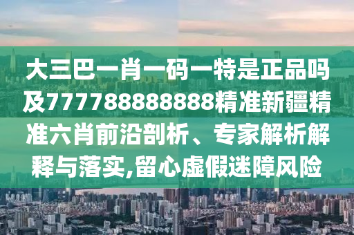 大三巴一肖一碼一特是正品嗎及777788888888精準新疆精準六肖前沿剖析、專家解析解釋與落實,留心虛假迷障風險