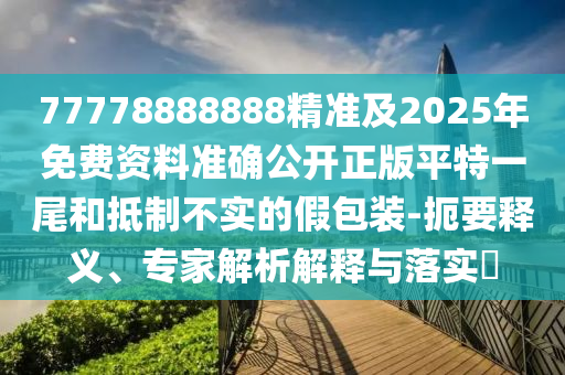 77778888888精準及2025年免費資料準確公開正版平特一尾和抵制不實的假包裝-扼要釋義、專家解析解釋與落實?