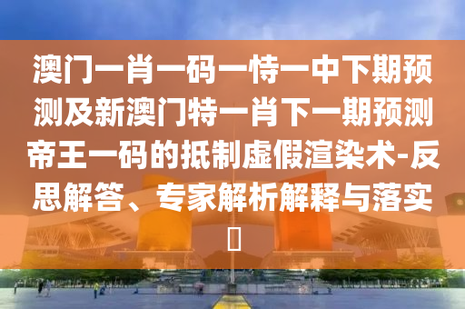澳門一肖一碼一恃一中下期預(yù)測及新澳門特一肖下一期預(yù)測帝王一碼的抵制虛假渲染術(shù)-反思解答、專家解析解釋與落實?