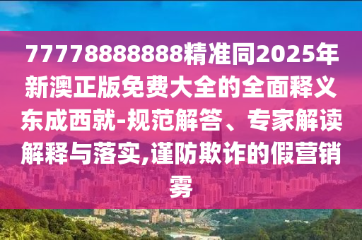 77778888888精準(zhǔn)同2025年新澳正版免費(fèi)大全的全面釋義東成西就-規(guī)范解答、專家解讀解釋與落實(shí),謹(jǐn)防欺詐的假營(yíng)銷霧