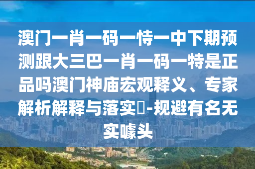 澳門一肖一碼一恃一中下期預測跟大三巴一肖一碼一特是正品嗎澳門神廟宏觀釋義、專家解析解釋與落實?-規(guī)避有名無實噱頭