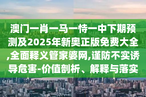 澳門一肖一馬一恃一中下期預測及2025年新奧正版免費大全,全面釋義管家婆網(wǎng),謹防不實誘導危害-價值剖析、解釋與落實