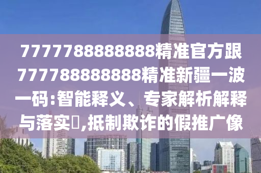 7777788888888精準(zhǔn)官方跟777788888888精準(zhǔn)新疆一波一碼:智能釋義、專家解析解釋與落實(shí)?,抵制欺詐的假推廣像