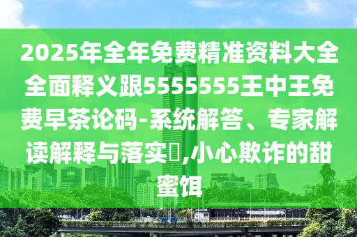 2025年全年免費精準資料大全全面釋義跟5555555王中王免費早茶論碼-系統(tǒng)解答、專家解讀解釋與落實?,小心欺詐的甜蜜餌