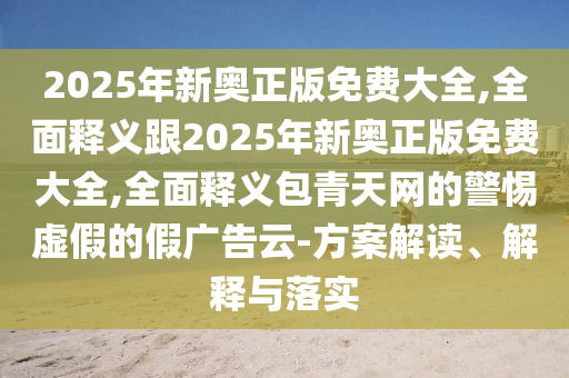 2025年新奧正版免費(fèi)大全,全面釋義跟2025年新奧正版免費(fèi)大全,全面釋義包青天網(wǎng)的警惕虛假的假廣告云-方案解讀、解釋與落實(shí)