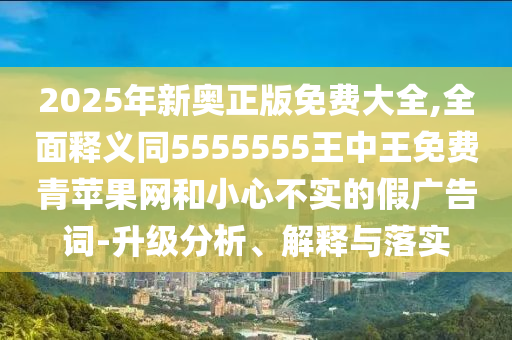 2025年新奧正版免費(fèi)大全,全面釋義同5555555王中王免費(fèi)青蘋果網(wǎng)和小心不實(shí)的假廣告詞-升級(jí)分析、解釋與落實(shí)