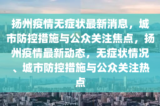 揚(yáng)州疫情無(wú)癥狀最新消息，城市防控措施與公眾關(guān)注焦點(diǎn)，揚(yáng)州疫情最新動(dòng)態(tài)，無(wú)癥狀情況、城市防控措施與公眾關(guān)注熱點(diǎn)石家莊阿鷗環(huán)?？萍加邢薰? class=