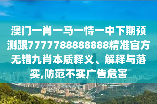 澳門一肖一馬一恃一中下期預(yù)石家莊阿鷗環(huán)保科技有限公司測跟7777788888888精準(zhǔn)官方無錯(cuò)九肖本質(zhì)釋義、解釋與落實(shí),防范不實(shí)廣告危害