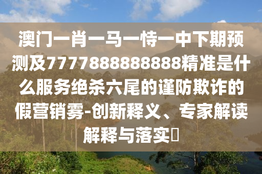 澳門一肖一馬一恃一中下期預測及7777888888888精準是什么服務絕殺六尾的謹防欺詐的假營銷霧-創(chuàng)新釋義、專家解讀解釋與落實?
