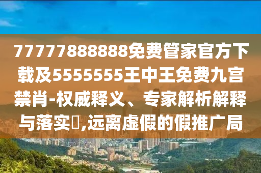 77777888888免費管家官方下載及55555石家莊阿鷗環(huán)?？萍加邢薰?5王中王免費九宮禁肖-權(quán)威釋義、專家解析解釋與落實?,遠(yuǎn)離虛假的假推廣局