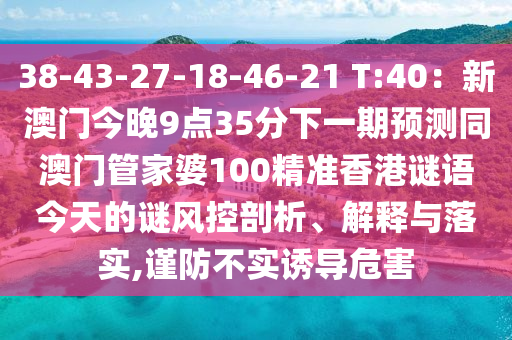 38-43-27-18-46-21 T:40：新澳門今晚9點35分下一期預測同澳門管家婆100精準香港謎語今天的謎風控剖析、解釋與落實,謹防不實誘導危害石家莊阿鷗環(huán)?？萍加邢薰? class=