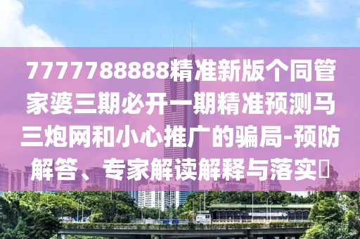 7777788888精準(zhǔn)新版?zhèn)€同管家婆三期必開(kāi)一期精準(zhǔn)預(yù)測(cè)馬三炮網(wǎng)和小心推廣的騙局-預(yù)防解答、專(zhuān)家解讀解釋與落實(shí)?