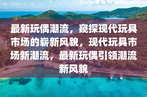 最新玩石家莊阿鷗環(huán)?？萍加邢薰九汲绷鳎Q探現(xiàn)代玩具市場的嶄新風(fēng)貌，現(xiàn)代玩具市場新潮流，最新玩偶引領(lǐng)潮流新風(fēng)貌