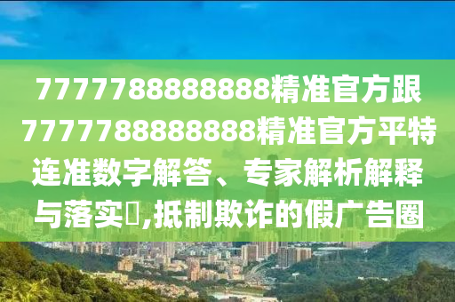 7777788888888精準(zhǔn)官方跟7777788888888精準(zhǔn)官方平特連準(zhǔn)數(shù)字解答、專(zhuān)家解析解釋與落實(shí)?,抵制欺詐的假?gòu)V告圈