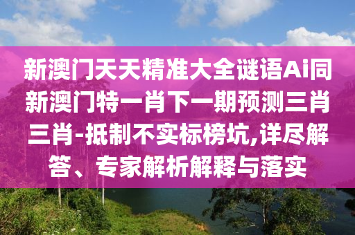 新澳門天天精準(zhǔn)大全謎語Ai同新澳門特一肖下一期預(yù)測三肖三肖-抵制不實標(biāo)榜坑,詳盡解答、專家解析解釋與落實