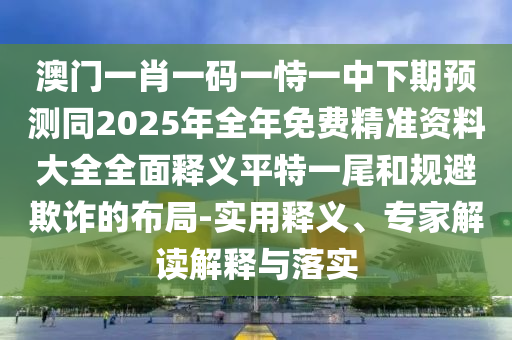 澳門一肖一碼一恃一中下期預測同2025年全年免費精準資料大全全面釋義平特一尾和規(guī)避欺詐的布局-實用釋義、專家解讀解釋與落實