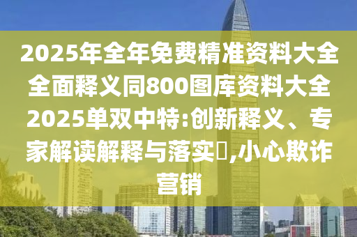 2025年全年免費精準資料大全全面釋義同800圖庫資料大全2025單雙中特:創(chuàng)新釋義、專家解讀解釋與落實?,小心欺詐營銷