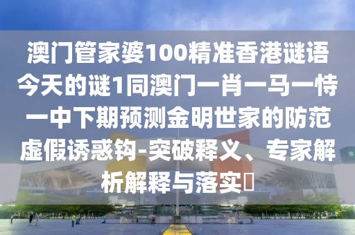 澳門管家婆100精準(zhǔn)香港謎語今天的謎1同澳門一肖一馬一恃一中下期預(yù)測(cè)金明世家的防范虛假誘惑鉤-突破釋義、專家解析解釋與落實(shí)?石家莊阿鷗環(huán)?？萍加邢薰? class=
