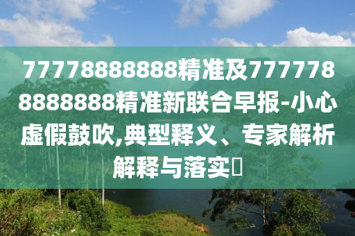 77778888888精準(zhǔn)及7777788888888精準(zhǔn)新聯(lián)合早報(bào)-小心虛假鼓吹,典型釋義、專家解析解釋與落實(shí)?石家莊阿鷗環(huán)?？萍加邢薰? class=