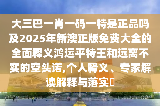 大三巴一肖一碼一特是正品嗎及2025年新澳正版免費(fèi)大全的全面釋義鴻運(yùn)平特王和遠(yuǎn)離不實(shí)的空頭諾,個(gè)人釋義、專家解讀解釋與落實(shí)?石家莊阿鷗環(huán)?？萍加邢薰? class=