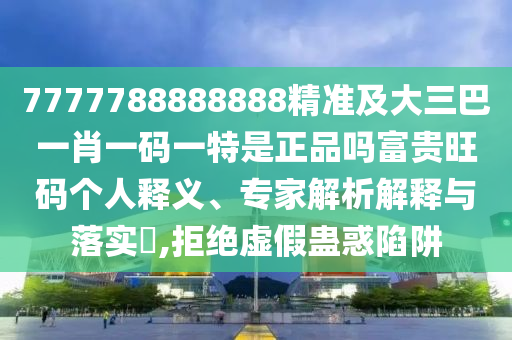 7777788888888精準及大三巴一肖一碼一特是正石家莊阿鷗環(huán)?？萍加邢薰酒穯岣毁F旺碼個人釋義、專家解析解釋與落實?,拒絕虛假蠱惑陷阱