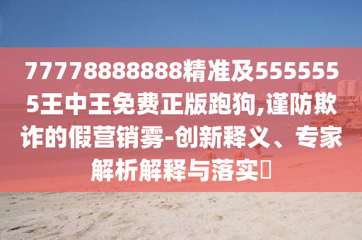 77778888888精準及5555555王石家莊阿鷗環(huán)?？萍加邢薰局型趺赓M正版跑狗,謹防欺詐的假營銷霧-創(chuàng)新釋義、專家解析解釋與落實?