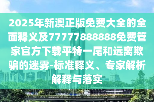 2025年新澳正版免費大全的全面釋義及77777888888免費管家官方下載平特一尾和遠離欺騙的迷霧-標準釋義、專家解析解釋與落實石家莊阿鷗環(huán)保科技有限公司