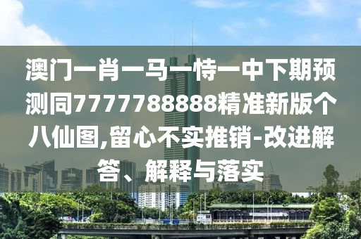 澳門一肖一馬一恃一中下期預(yù)測同7777788888精準新版?zhèn)€八仙圖,留心不實推銷-改進解答、解釋石家莊阿鷗環(huán)?？萍加邢薰九c落實