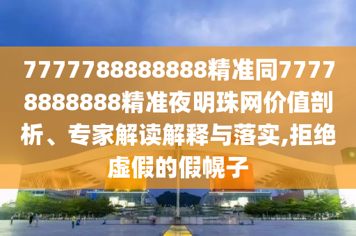 777778888石家莊阿鷗環(huán)?？萍加邢薰?888精準(zhǔn)同77778888888精準(zhǔn)夜明珠網(wǎng)價(jià)值剖析、專家解讀解釋與落實(shí),拒絕虛假的假幌子